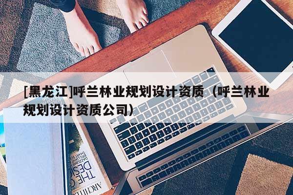 [黑龍江]呼蘭林業(yè)規(guī)劃設(shè)計(jì)資質(zhì)（呼蘭林業(yè)規(guī)劃設(shè)計(jì)資質(zhì)公司）