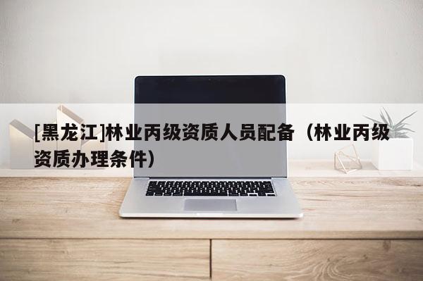 [黑龍江]林業(yè)丙級資質(zhì)人員配備（林業(yè)丙級資質(zhì)辦理條件）