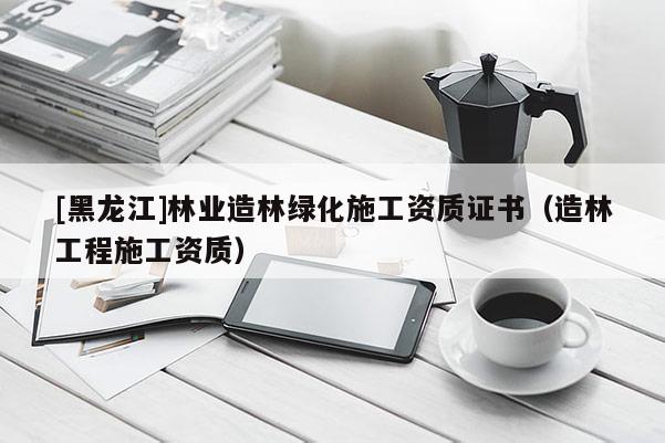 [黑龍江]林業(yè)造林綠化施工資質證書（造林工程施工資質）