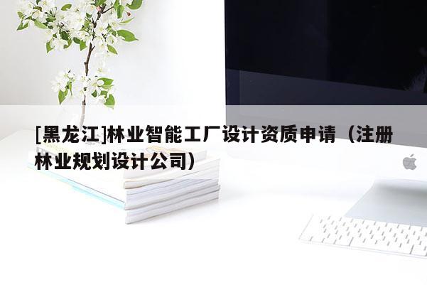 [黑龍江]林業(yè)智能工廠設(shè)計(jì)資質(zhì)申請(qǐng)（注冊(cè)林業(yè)規(guī)劃設(shè)計(jì)公司）
