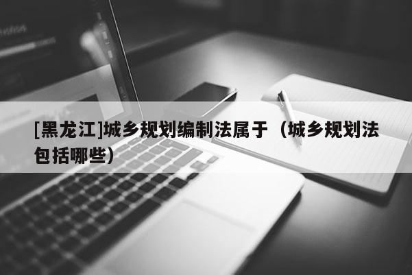 [黑龍江]城鄉(xiāng)規(guī)劃編制法屬于（城鄉(xiāng)規(guī)劃法包括哪些）