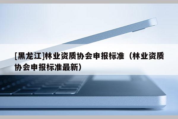 [黑龍江]林業(yè)資質(zhì)協(xié)會(huì)申報(bào)標(biāo)準(zhǔn)（林業(yè)資質(zhì)協(xié)會(huì)申報(bào)標(biāo)準(zhǔn)最新）