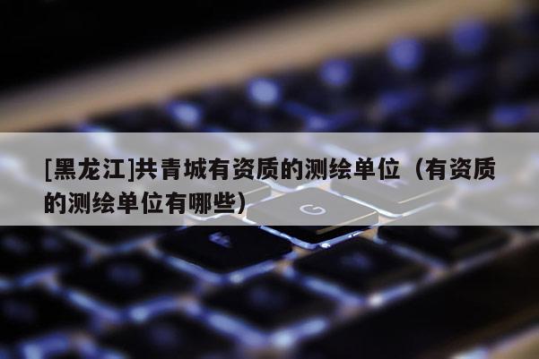 [黑龍江]共青城有資質(zhì)的測繪單位（有資質(zhì)的測繪單位有哪些）