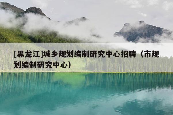 [黑龍江]城鄉(xiāng)規(guī)劃編制研究中心招聘（市規(guī)劃編制研究中心）