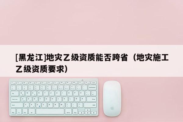 [黑龍江]地災(zāi)乙級(jí)資質(zhì)能否跨?。ǖ貫?zāi)施工乙級(jí)資質(zhì)要求）
