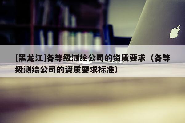 [黑龍江]各等級(jí)測(cè)繪公司的資質(zhì)要求（各等級(jí)測(cè)繪公司的資質(zhì)要求標(biāo)準(zhǔn)）