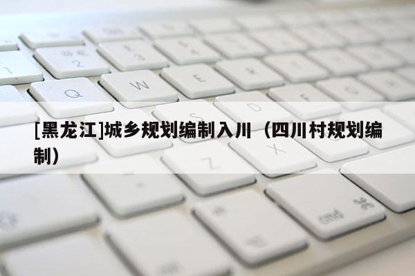 [黑龍江]城鄉(xiāng)規(guī)劃編制入川（四川村規(guī)劃編制）