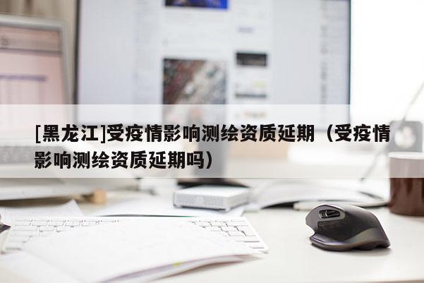 [黑龍江]受疫情影響測(cè)繪資質(zhì)延期（受疫情影響測(cè)繪資質(zhì)延期嗎）