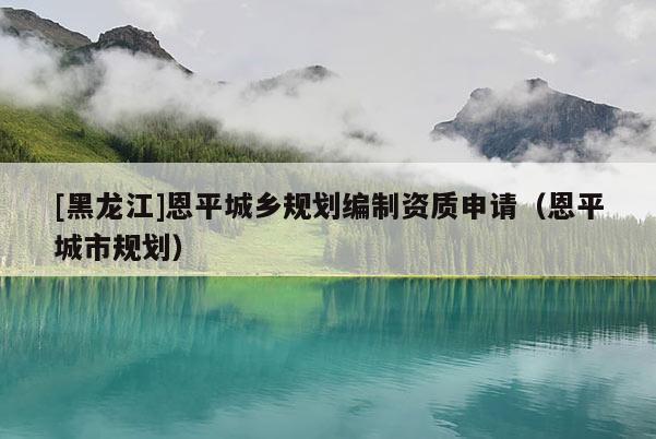 [黑龍江]恩平城鄉(xiāng)規(guī)劃編制資質(zhì)申請(qǐng)（恩平城市規(guī)劃）