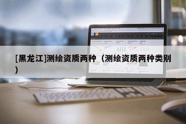[黑龍江]測繪資質(zhì)兩種（測繪資質(zhì)兩種類別）