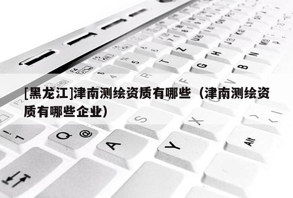 [黑龍江]津南測繪資質(zhì)有哪些（津南測繪資質(zhì)有哪些企業(yè)）