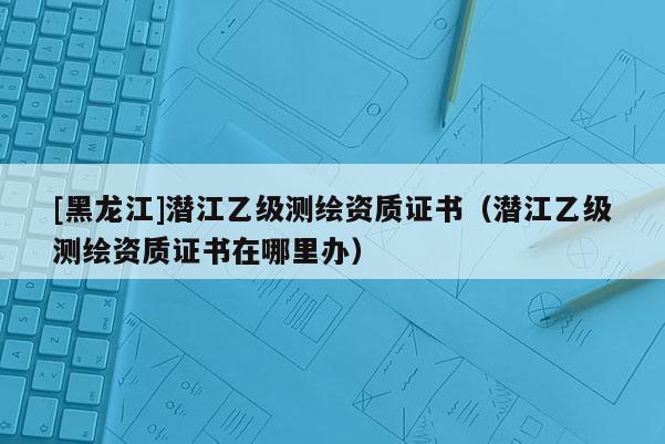 [黑龍江]潛江乙級(jí)測(cè)繪資質(zhì)證書(shū)（潛江乙級(jí)測(cè)繪資質(zhì)證書(shū)在哪里辦）