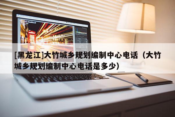 [黑龍江]大竹城鄉(xiāng)規(guī)劃編制中心電話（大竹城鄉(xiāng)規(guī)劃編制中心電話是多少）