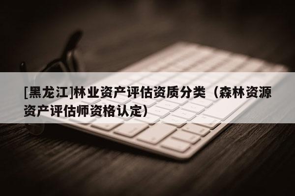 [黑龍江]林業(yè)資產(chǎn)評估資質(zhì)分類（森林資源資產(chǎn)評估師資格認定）
