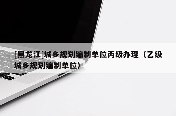 [黑龍江]城鄉(xiāng)規(guī)劃編制單位丙級(jí)辦理（乙級(jí)城鄉(xiāng)規(guī)劃編制單位）
