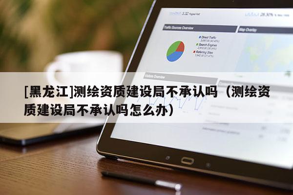 [黑龍江]測繪資質(zhì)建設(shè)局不承認(rèn)嗎（測繪資質(zhì)建設(shè)局不承認(rèn)嗎怎么辦）