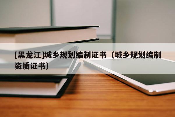 [黑龍江]城鄉(xiāng)規(guī)劃編制證書（城鄉(xiāng)規(guī)劃編制資質(zhì)證書）