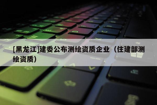 [黑龍江]建委公布測繪資質(zhì)企業(yè)（住建部測繪資質(zhì)）