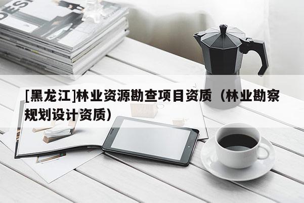 [黑龍江]林業(yè)資源勘查項目資質(zhì)（林業(yè)勘察規(guī)劃設(shè)計資質(zhì)）