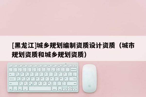 [黑龍江]城鄉(xiāng)規(guī)劃編制資質設計資質（城市規(guī)劃資質和城鄉(xiāng)規(guī)劃資質）
