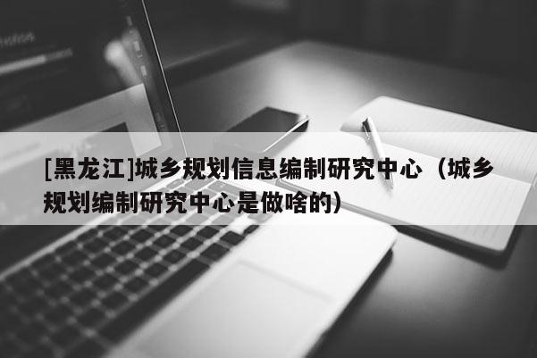 [黑龍江]城鄉(xiāng)規(guī)劃信息編制研究中心（城鄉(xiāng)規(guī)劃編制研究中心是做啥的）