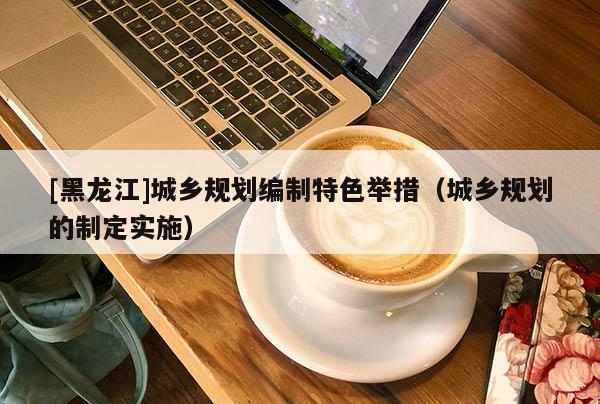 [黑龍江]城鄉(xiāng)規(guī)劃編制特色舉措（城鄉(xiāng)規(guī)劃的制定實施）