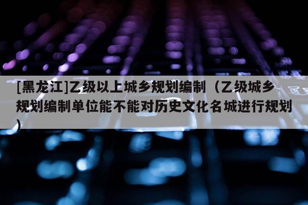 [黑龍江]乙級以上城鄉(xiāng)規(guī)劃編制（乙級城鄉(xiāng)規(guī)劃編制單位能不能對歷史文化名城進(jìn)行規(guī)劃）