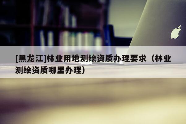 [黑龍江]林業(yè)用地測繪資質(zhì)辦理要求（林業(yè)測繪資質(zhì)哪里辦理）