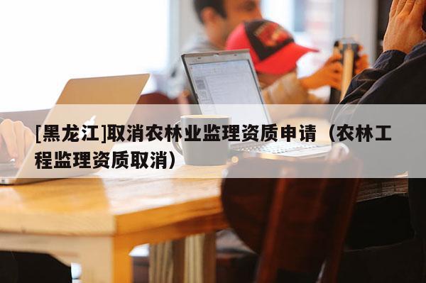 [黑龍江]取消農(nóng)林業(yè)監(jiān)理資質(zhì)申請（農(nóng)林工程監(jiān)理資質(zhì)取消）