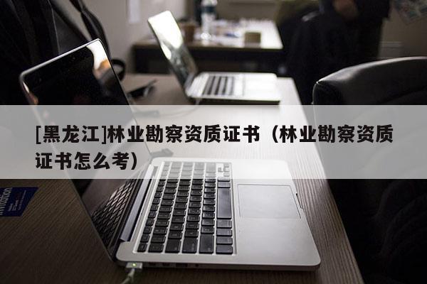 [黑龍江]林業(yè)勘察資質(zhì)證書（林業(yè)勘察資質(zhì)證書怎么考）