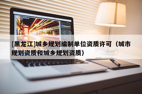 [黑龍江]城鄉(xiāng)規(guī)劃編制單位資質(zhì)許可（城市規(guī)劃資質(zhì)和城鄉(xiāng)規(guī)劃資質(zhì)）