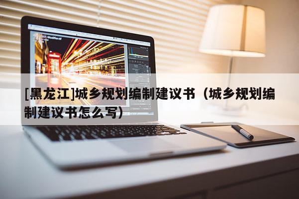 [黑龍江]城鄉(xiāng)規(guī)劃編制建議書(shū)（城鄉(xiāng)規(guī)劃編制建議書(shū)怎么寫(xiě)）
