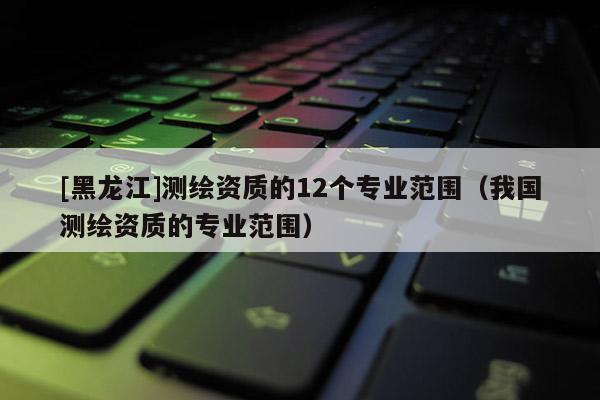 [黑龍江]測繪資質(zhì)的12個專業(yè)范圍（我國測繪資質(zhì)的專業(yè)范圍）