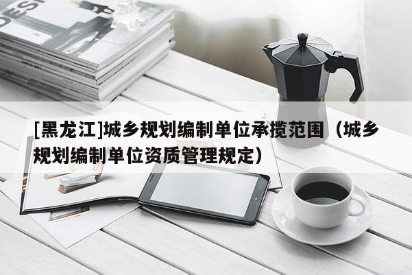 [黑龍江]城鄉(xiāng)規(guī)劃編制單位承攬范圍（城鄉(xiāng)規(guī)劃編制單位資質(zhì)管理規(guī)定）