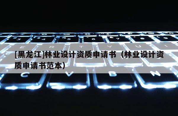 [黑龍江]林業(yè)設(shè)計資質(zhì)申請書（林業(yè)設(shè)計資質(zhì)申請書范本）