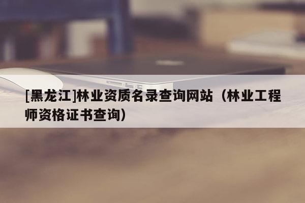 [黑龍江]林業(yè)資質(zhì)名錄查詢網(wǎng)站（林業(yè)工程師資格證書查詢）