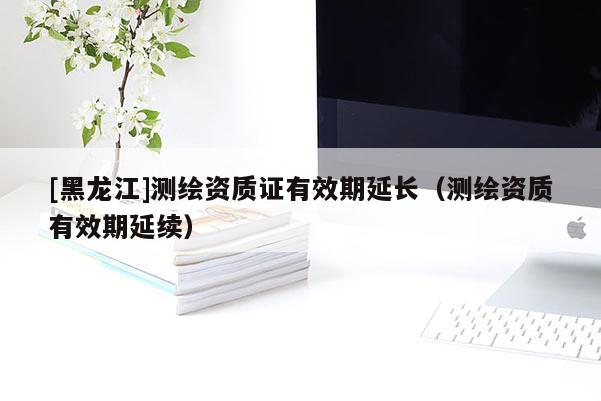 [黑龍江]測繪資質(zhì)證有效期延長（測繪資質(zhì)有效期延續(xù)）