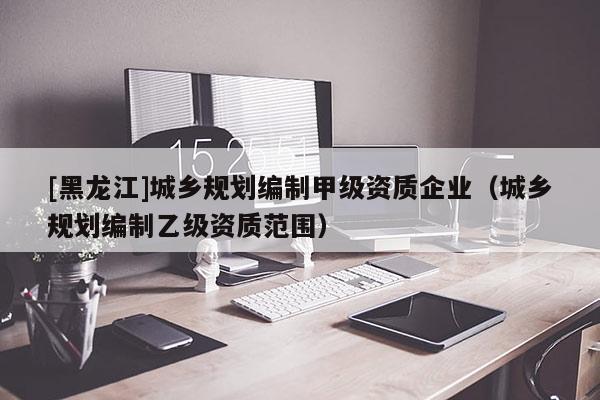 [黑龍江]城鄉(xiāng)規(guī)劃編制甲級(jí)資質(zhì)企業(yè)（城鄉(xiāng)規(guī)劃編制乙級(jí)資質(zhì)范圍）