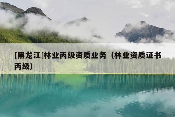 [黑龍江]林業(yè)丙級(jí)資質(zhì)業(yè)務(wù)（林業(yè)資質(zhì)證書(shū)丙級(jí)）