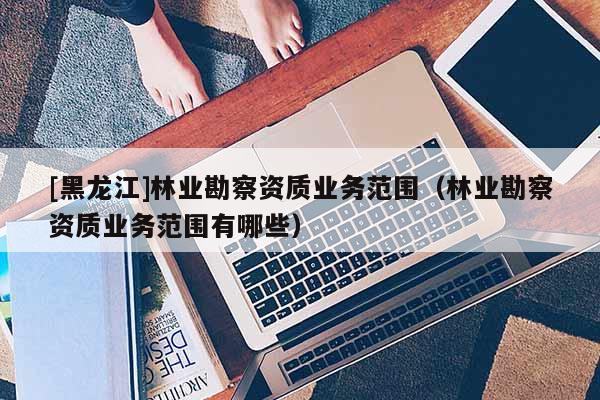[黑龍江]林業(yè)勘察資質(zhì)業(yè)務(wù)范圍（林業(yè)勘察資質(zhì)業(yè)務(wù)范圍有哪些）