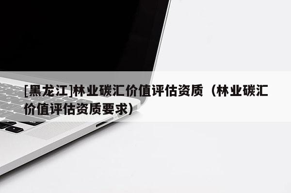 [黑龍江]林業(yè)碳匯價值評估資質(zhì)（林業(yè)碳匯價值評估資質(zhì)要求）