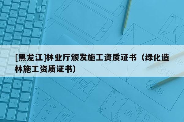 [黑龍江]林業(yè)廳頒發(fā)施工資質(zhì)證書（綠化造林施工資質(zhì)證書）