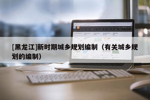 [黑龍江]新時(shí)期城鄉(xiāng)規(guī)劃編制（有關(guān)城鄉(xiāng)規(guī)劃的編制）