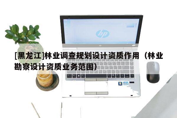 [黑龍江]林業(yè)調查規(guī)劃設計資質作用（林業(yè)勘察設計資質業(yè)務范圍）
