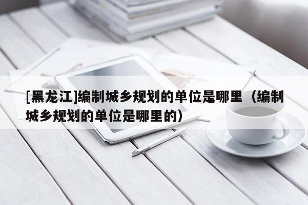[黑龍江]編制城鄉(xiāng)規(guī)劃的單位是哪里（編制城鄉(xiāng)規(guī)劃的單位是哪里的）