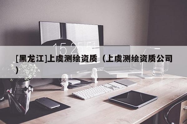 [黑龍江]上虞測繪資質(zhì)（上虞測繪資質(zhì)公司）