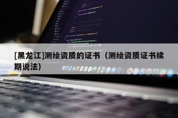 [黑龍江]測繪資質(zhì)的證書（測繪資質(zhì)證書續(xù)期說法）