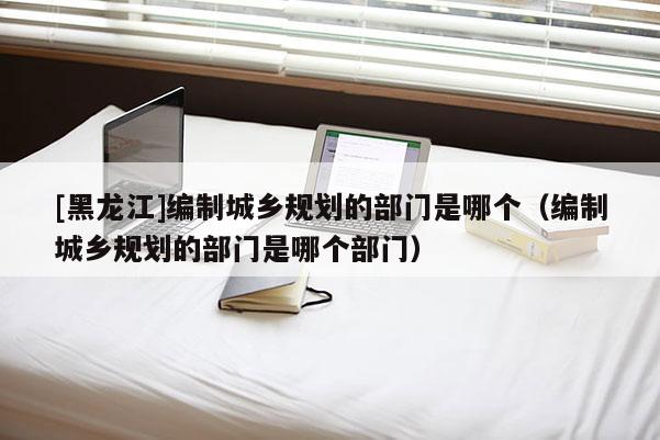 [黑龍江]編制城鄉(xiāng)規(guī)劃的部門(mén)是哪個(gè)（編制城鄉(xiāng)規(guī)劃的部門(mén)是哪個(gè)部門(mén)）