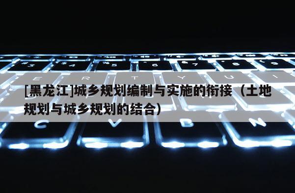 [黑龍江]城鄉(xiāng)規(guī)劃編制與實施的銜接（土地規(guī)劃與城鄉(xiāng)規(guī)劃的結(jié)合）