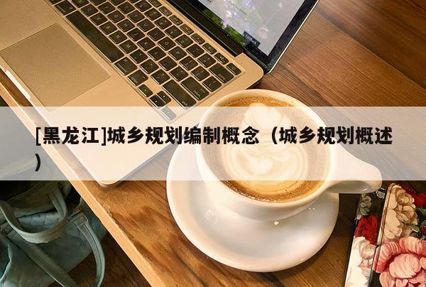 [黑龍江]城鄉(xiāng)規(guī)劃編制概念（城鄉(xiāng)規(guī)劃概述）